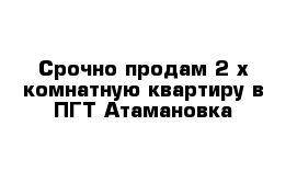 Срочно продам 2-х комнатную квартиру в ПГТ Атамановка